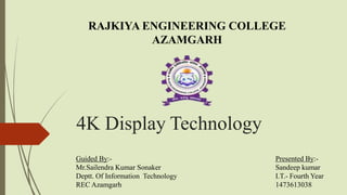 4K Display Technology
Guided By:-
Mr.Sailendra Kumar Sonaker
Deptt. Of Information Technology
REC Azamgarh
RAJKIYA ENGINEERING COLLEGE
AZAMGARH
Presented By:-
Sandeep kumar
I.T.- Fourth Year
1473613038
 