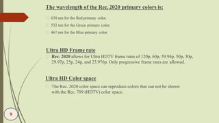 Ultra HD Frame rate
Rec. 2020 allows for Ultra HDTV frame rates of 120p, 60p, 59.94p, 50p, 30p,
29.97p, 25p, 24p, and 23.976p. Only progressive frame rates are allowed.
Ultra HD Color space
The Rec. 2020 color space can reproduce colors that can not be shown
with the Rec. 709 (HDTV) color space.
9
The wavelength of the Rec. 2020 primary colors is:
630 nm for the Red primary color.
532 nm for the Green primary color.
467 nm for the Blue primary color.
 