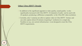 Other Ultra HDTV Details
In addition to the significant upgrade in video quality, sound quality is also
significantly increased with Ultra HDTV. 24 channels of audio can be used with
24 speakers, producing a difference comparable to the Ultra HD video resolution.
Currently, only 3 cameras are able to capture video in Ultra HDTV format, and
can only capture about 20 minutes (requiring 4 terabytes) in a single day.
Needless to say, our current infrastructure is not designed to meet the Ultra
HDTV requirements.
10
 