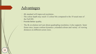 Advantages
4K standard will improved resolution .
The colour depth may reach 12 colour bits compared to the 10 usual ones of
the Full HD.
Provide Better quality.
The 4k revolution isn't just about quadrupling resolution, it also supports faster
frame rates, insane contrast dynamics ,extended colours and variety of viewing
distances on different screen sizes.
12
 