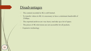 Disadvantages
The content recorded in 4K is still limited .
To transfer videos in 4K it is necessary to have a minimum bandwidth of
25Mbps.
The exported archives are very heavy and take up a lot of space.
The prices of 4K televisions are not accessible for all pockets.
Expensive technology
13
 