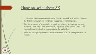 Hang on, what about 8K
If 4K offers four times the resolution of Full HD, then 8K will deliver 16 times
the definition. 8K screens comprise a staggering 33 million pixels.
This is an order of magnitude beyond any display technology currently
available, and only one broadcaster, Japanese state owned NHK, has
publically said it intends to commercialise the technology.
NHK has since pledged to shoot and transmit the 2020 Tokyo Olympics in the
format.
14
 