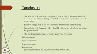 Conclusion
The benefits of 4k and 8k are marginal at best. You have to sit unrealistically
close to see the full detail and you need 4k source material, which is virtually
non-existent.
Requires a large shift in the broadcast and entertainment infrastructure.
Currently the only devices to offer Ultra HD play-out are ultra high resolution
PC graphics cards.
The most important aspects of picture quality are (in order):
1) contrast ratio
2) color saturation,
3) color accuracy,
4) resolution.
Resolution is 4th on the list, so look at other factors first.15
 