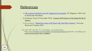 References
3) 4K resolution, "Behind the scenes of BT Sport's 4K Ultra HD revolution". Techradar.
Retrieved 23 January 2016.
1) “4K resolution Definition from PC Magazine Encyclopedia". PC Magazine. 1994-12-01.
by Keith Jack 5th Edition.
2) Luckerson, Victor (12 November 2014). "Amazon Will Stream in Ultra-High Def 4K by
January.
4)
need-to-know-about-4k-tv-1048954.
Ultra HD and 4K TV: Everything you need to know,
http://www.techradar.com/news/home-cinema/high-definitionultra-hd- everything-you-
16
 
