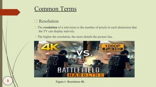 Common Terms
Resolution
The resolution of a television is the number of pixels in each dimension that
the TV can display natively.
The higher the resolution, the more details the picture has.
Figure:1- Resolution 4K3
 