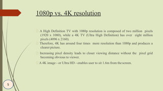 1080p vs. 4K resolution
A High Definition TV with 1080p resolution is composed of two million pixels
(1920 x 1080), while a 4K TV (Ultra High Definition) has over eight million
pixels (4096 x 2160).
Therefore, 4K has around four times more resolution than 1080p and produces a
clearer picture.
Increasing pixel density leads to closer viewing distance without the pixel grid
becoming obvious to viewer.
A 4K image - or Ultra HD - enables user to sit 1.6m from thescreen.
5
 