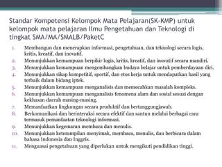 StandarKompetensiKelompokMata Pelajaran(SK-KMP) untukkelompokmatapelajaranIlmuPengetahuandanTeknologiditingkatSMA/MA/SMALB/PaketC 
1.Membangundanmenerapkaninformasi, pengetahuan, danteknologisecaralogis, kritis, kreatif, daninovatif. 
2.Menunjukkankemampuanberpikirlogis, kritis, kreatif, daninovatifsecaramandiri. 
3.Menunjukkankemampuanmengembangkanbudayabelajaruntukpemberdayaandiri. 
4.Menunjukkansikapkompetitif, sportif, danetoskerjauntukmendapatkanhasilyang terbaikdalambidangiptek. 
5.Menunjukkankemampuanmenganalisisdanmemecahkanmasalahkompleks. 
6.Menunjukkankemampuanmenganalisisfenomenaalamdansosialsesuaidengankekhasandaerahmasing-masing. 
7.Memanfaatkanlingkungansecaraproduktifdanbertanggungjawab. 
8.Berkomunikasidanberinteraksisecaraefektifdansantunmelaluiberbagaicaratermasukpemanfaatanteknologiinformasi. 
9.Menunjukkankegemaranmembacadanmenulis. 
10.Menunjukkanketerampilanmenyimak, membaca, menulis, danberbicaradalambahasaIndonesia danInggris. 
11.Menguasaipengetahuanyang diperlukanuntukmengikutipendidikantinggi.  