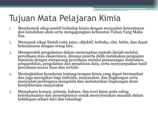TujuanMata PelajaranKimia 
1.MembentuksikappositifterhadapkimiadenganmenyadariketeraturandankeindahanalamsertamengagungkankebesaranTuhanYang MahaEsa. 
2.Memupuksikapilmiahyaitujujur, objektif, terbuka, ulet, kritis, dandapatbekerjasamadenganoranglain. 
3.Memperolehpengalamandalammenerapkanmetodeilmiahmelaluipercobaanataueksperimen, dimanapesertadidikmelakukanpengujianhipotesisdenganmerancangpercobaanmelaluipemasanganinstrumen, pengambilan, pengolahandanpenafsirandata, sertamenyampaikanhasilpercobaansecaralisandantertulis 
4.Meningkatkankesadarantentangterapankimiayang dapatbermanfaatdanjugamerugikanbagiindividu, masyarakat, danlingkungansertamenyadaripentingnyamengeloladanmelestarikanlingkungandemikesejahteraanmasyarakat 
5.Memahamikonsep, prinsip, hukum, danteorikimasertasalingketerkaitannyadanpenerapannyauntukmenyelesaikanmasalahdalamkehidupansehari-haridanteknologi  