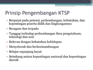 PrinsipPengembanganKTSP 
•Berpusatpadapotensi, perkembangan, kebutuhan, dankepentinganpesertadidikdanlingkungannya 
•Beragamdanterpadu 
•Tanggapterhadapperkembanganilmupengetahuan, teknologidanseni 
•Relevandengankebutuhankehidupan 
•Menyeluruhdanberkesinambungan 
•Belajarsepanjanghayat 
•Seimbangantarakepentingannasionaldankepentingandaerah  