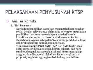 B.AnalisisKonteks 
1.Tim Penyusun 
•Kurikulumpendidikandasardanmenengahdikembangkansesuaidenganrelevansinyaolehsetiapkelompokatausatuanpendidikandankomitesekolah/madrasahdibawahkoordinasidansupervisidinaspendidikanataukantorDepartemenAgama kabupaten/kotauntkupendidikandasardanpropinsiuntukpendidikanmenengah. 
•Tim penyusunKTSP SD, SMP, SMA danSMK terdiriatasguru, konselor, kepalasekolah, komitesekolah, dannarasumber, dengankepalasekolahsebagaiketuamerangkapanggota, dandisupervisiolehdinaskabupaten/kotadanpropinsiyang bertanggungjawabdibidangpendidikan. 
PELAKSANAAN PENYUSUNAN KTSP  