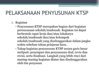 2.Kegiatan 
•PenyusunanKTSP merupakanbagiandarikegiatanperencanaansekolah/madrasah. Kegiataninidapatberbentukrapatkerjadan/ataulokakaryasekolah/madrasahdan/ataukelompoksekolah/madrasahyang diselenggarakandalamjangkawaktusebelumtahunpelajaranbaru. 
•TahapkegiatanpenyusunanKTSP secaragarisbesarmeliputi: penyiapandanpenyusunandraf, reviudanrevisi, sertafinalisasi. Langkahyang lebihrincidarimasing-masingkegiatandiaturdandiselenggarakanolehtimpenyusun 
PELAKSANAAN PENYUSUNAN KTSP  