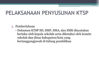 3.Pemberlakuan 
•DokumenKTSP SD, SMP, SMA, danSMK dinyatakanberlakuolehkepalasekolahsertadiketahuiolehkomitesekolahdandinaskabupaten/kotayang bertanggungjawabdibidangpendidikan 
PELAKSANAAN PENYUSUNAN KTSP 
