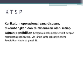 K T S P 
Kurikulumoperasionalyang disusun, dikembangkandandilaksanakanolehsetiapsatuanpendidikanbersamapihak-pihakterkaitdenganmemperhatikanUU No. 20 Tahun2003 tentangSistemPendidikanNasionalpasal36.  