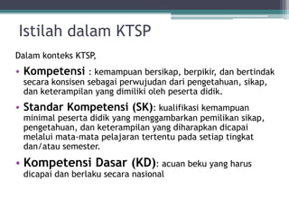 IstilahdalamKTSP 
DalamkonteksKTSP, 
•Kompetensi: kemampuanbersikap, berpikir, danbertindaksecarakonsisensebagaiperwujudandaripengetahuan, sikap, danketerampilanyang dimilikiolehpesertadidik. 
•StandarKompetensi(SK): kualifikasikemampuanminimal pesertadidikyang menggambarkanpemilikansikap, pengetahuan, danketerampilanyang diharapkandicapaimelaluimata-matapelajarantertentupadasetiaptingkatdan/atausemester. 
•KompetensiDasar(KD): acuanbekuyang harusdicapaidanberlakusecaranasional  