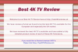 Best 4K TV Review
Welcome to our Best 4k TV Review here at http://best4ktvreview.uk
We have reviews of what we found to be the best 4K TV’s available for the
European and especially the UK market.
We have reviewed the best 4K TV’s available and have added a fully
detailed product review of each of these 4K Televisions.
If you would like to Review American 4KTV’s
Please Visit http://Top4KTVReview.com
 