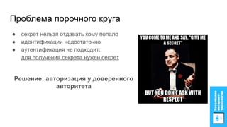 Проблема порочного круга
● секрет нельзя отдавать кому попало
● идентификации недостаточно
● аутентификация не подходит:
для получения секрета нужен секрет
Решение: авторизация у доверенного
авторитета
 