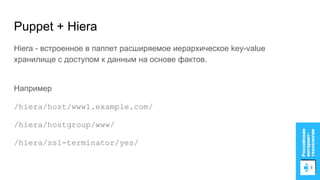 Puppet + Hiera
Hiera - встроенное в паппет расширяемое иерархическое key-value
хранилище с доступом к данным на основе фактов.
Например
/hiera/host/www1.example.com/
/hiera/hostgroup/www/
/hiera/ssl-terminator/yes/
 