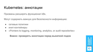 Kubernetes: аннотации
Призваны расширять функционал k8s.
Могут содержать важную для безопасности информацию:
● сетевые политики
● инит-контейнеры
● «Pointers to logging, monitoring, analytics, or audit repositories»
Важно: проверять аннотации перед выкаткой подов
 