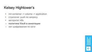 Kelsey Hightower’s
+ init container -> volume -> application
+ стратегия: push по запросу
+ авторитет k8s
- политика Vault в аннотации
- нет шифрования по сети
 