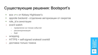 Существующие решения: Bootsport’s
+ все «+» от Kelsey Hightower’s
+ approle backend - отделение авторизации от секретов
+ role_id в аннотации
- event watch:
- привилегии на чтение событий
- рассинхронизация
- Raft
- wrapping
- HTTPS = self-signed snakeoil overkill
- доставка только токена
 