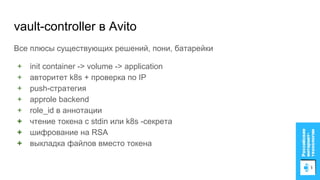 vault-controller в Avito
Все плюсы существующих решений, пони, батарейки
+ init container -> volume -> application
+ авторитет k8s + проверка по IP
+ push-стратегия
+ approle backend
+ role_id в аннотации
+ чтение токена с stdin или k8s -секрета
+ шифрование на RSA
+ выкладка файлов вместо токена
 