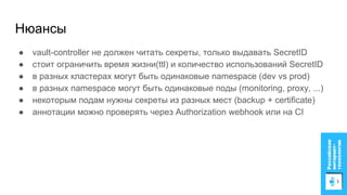 Нюансы
● vault-controller не должен читать секреты, только выдавать SecretID
● стоит ограничить время жизни(ttl) и количество использований SecretID
● в разных кластерах могут быть одинаковые namespace (dev vs prod)
● в разных namespace могут быть одинаковые поды (monitoring, proxy, ...)
● некоторым подам нужны секреты из разных мест (backup + certificate)
● аннотации можно проверять через Authorization webhook или на CI
 