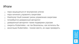 Итоги
↓ пора защищаться от внутренних утечек
↓ пора начинать управлять секретами
↓ Hashicorp Vault снижает риски управления секретами
↓ потребуется доверенный авторитет
↓ доверенный авторитет также подвержен угрозам
↓ секреты Kubernetes - не так безопасны, как хотелось бы
↓ аннотации Kubernetes - тонкое место, их надо проверять
 