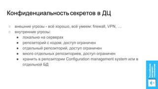 Конфиденциальностьсекретов в ДЦ
○ внешние угрозы - всё хорошо, всё умеем: firewall, VPN, …
○ внутренние угрозы:
● локально на серверах
● репозиторий с кодом, доступ ограничен
● отдельный репозиторий, доступ ограничен
● много отдельных репозиториев, доступ ограничен
● хранить в репозитории Configuration management system или в
отдельной БД
 