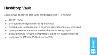 Hashicorp Vault
Хранилище секретов для мира микросервисов и не только
● REST, JSON
● стандартные БД в качестве хранилища
● прозрачное шифрование, с безопасным управлением ключами
● принцип минимальных привилегий и политики доступа
● расширяемые API для авторизации и разных видов секретов
● open source (Mozilla Public License 2.0)
 