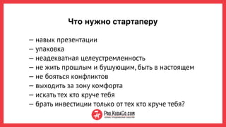 Что нужно стартаперу
— навык презентации
— упаковка
— неадекватная целеустремленность
— не жить прошлым и бушующим, быть в настоящем
— не бояться конфликтов
— выходить за зону комфорта
— искать тех кто круче тебя 
— брать инвестиции только от тех кто круче тебя?
 