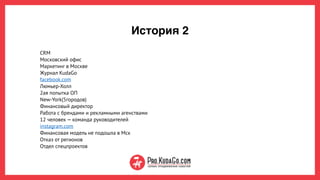 История 2
CRM
Московский офис 
Маркетинг в Москве  
Журнал KudaGo
facebook.com 
Люмьер-Холл
2ая попытка ОП
New-York(5городов)
Финансовый директор 
Работа с брендами и рекламными агенствами
12 человек — команда руководителей
instagram.com 
Финансовая модель не подошла в Мск 
Отказ от регионов
Отдел спецпроектов
 