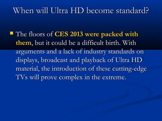 When will Ultra HD become standard?


The floors of CES 2013 were packed with
them, but it could be a difficult birth. With
arguments and a lack of industry standards on
displays, broadcast and playback of Ultra HD
material, the introduction of these cutting-edge
TVs will prove complex in the extreme.

 
