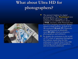 What about Ultra HD for
photographers?




The picture's brighter for digital
photographers. The PlayStation3 now
displays digital still images at 4K
resolution over HDMI (how about
a PS4K, anyone?), while Panasonic has
been busy prepping prototype displays
aimed at image-makers. As well as its
4K resolution 20-inch TV, Panasonic
recently presented an identicallysized 4K tablet aimed at designers,
photographers and architects.
So despite the excitement in the world
of TV, a lack of agreement throughout
the industry means that the first
enthusiasts to benefit from Ultra HD
technology could be photographers,
and not cinema enthusiasts.

 