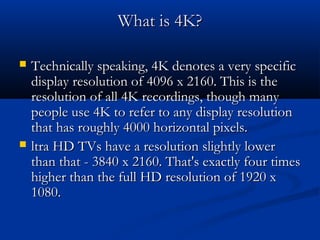 What is 4K?




Technically speaking, 4K denotes a very specific
display resolution of 4096 x 2160. This is the
resolution of all 4K recordings, though many
people use 4K to refer to any display resolution
that has roughly 4000 horizontal pixels.
ltra HD TVs have a resolution slightly lower
than that - 3840 x 2160. That's exactly four times
higher than the full HD resolution of 1920 x
1080.

 