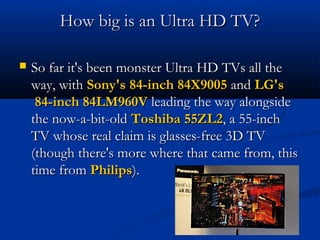 How big is an Ultra HD TV?


So far it's been monster Ultra HD TVs all the
way, with Sony's 84-inch 84X9005 and LG's
84-inch 84LM960V leading the way alongside
the now-a-bit-old Toshiba 55ZL2, a 55-inch
TV whose real claim is glasses-free 3D TV
(though there's more where that came from, this
time from Philips).

 