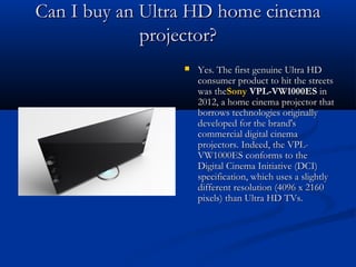 Can I buy an Ultra HD home cinema
projector?


Yes. The first genuine Ultra HD
consumer product to hit the streets
was theSony VPL-VW1000ES in
2012, a home cinema projector that
borrows technologies originally
developed for the brand's
commercial digital cinema
projectors. Indeed, the VPLVW1000ES conforms to the
Digital Cinema Initiative (DCI)
specification, which uses a slightly
different resolution (4096 x 2160
pixels) than Ultra HD TVs.

 