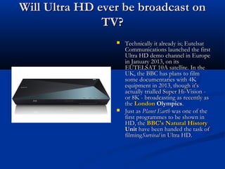 Will Ultra HD ever be broadcast on
TV?




Technically it already is; Eutelsat
Communications launched the first
Ultra HD demo channel in Europe
in January 2013, on its
EUTELSAT 10A satellite. In the
UK, the BBC has plans to film
some documentaries with 4K
equipment in 2013, though it's
actually trialled Super Hi-Vision or 8K - broadcasting as recently as
the London Olympics.
Just as Planet Earth was one of the
first programmes to be shown in
HD, the BBC's Natural History
Unit have been handed the task of
filmingSurvival in Ultra HD.

 