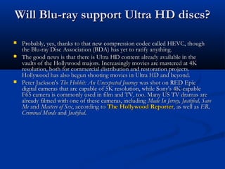 Will Blu-ray support Ultra HD discs?





Probably, yes, thanks to that new compression codec called HEVC, though
the Blu-ray Disc Association (BDA) has yet to ratify anything.
The good news is that there is Ultra HD content already available in the
vaults of the Hollywood majors. Increasingly movies are mastered at 4K
resolution, both for commercial distribution and restoration projects.
Hollywood has also begun shooting movies in Ultra HD and beyond.
Peter Jackson's The Hobbit: An Unexpected Journey was shot on RED Epic
digital cameras that are capable of 5K resolution, while Sony's 4K-capable
F65 camera is commonly used in film and TV, too. Many US TV dramas are
already filmed with one of these cameras, including  Made In Jersey, Justified, Save
Me and Masters of Sex, according to The Hollywood Reporter, as well as ER,
Criminal Minds and Justified.

 