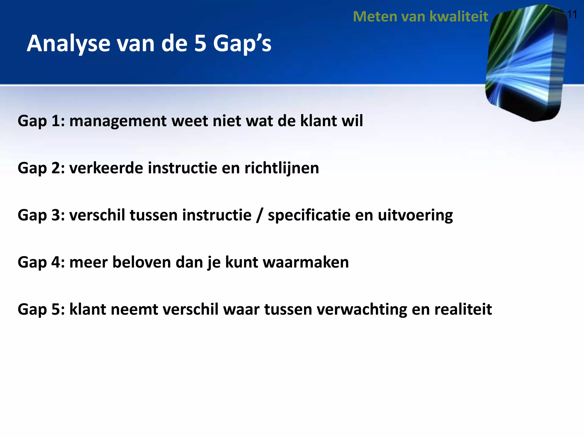 Meten van kwaliteit

Analyse van de 5 Gap’s
Gap 1: management weet niet wat de klant wil
Gap 2: verkeerde instructie en richtlijnen
Gap 3: verschil tussen instructie / specificatie en uitvoering
Gap 4: meer beloven dan je kunt waarmaken
Gap 5: klant neemt verschil waar tussen verwachting en realiteit

11

 