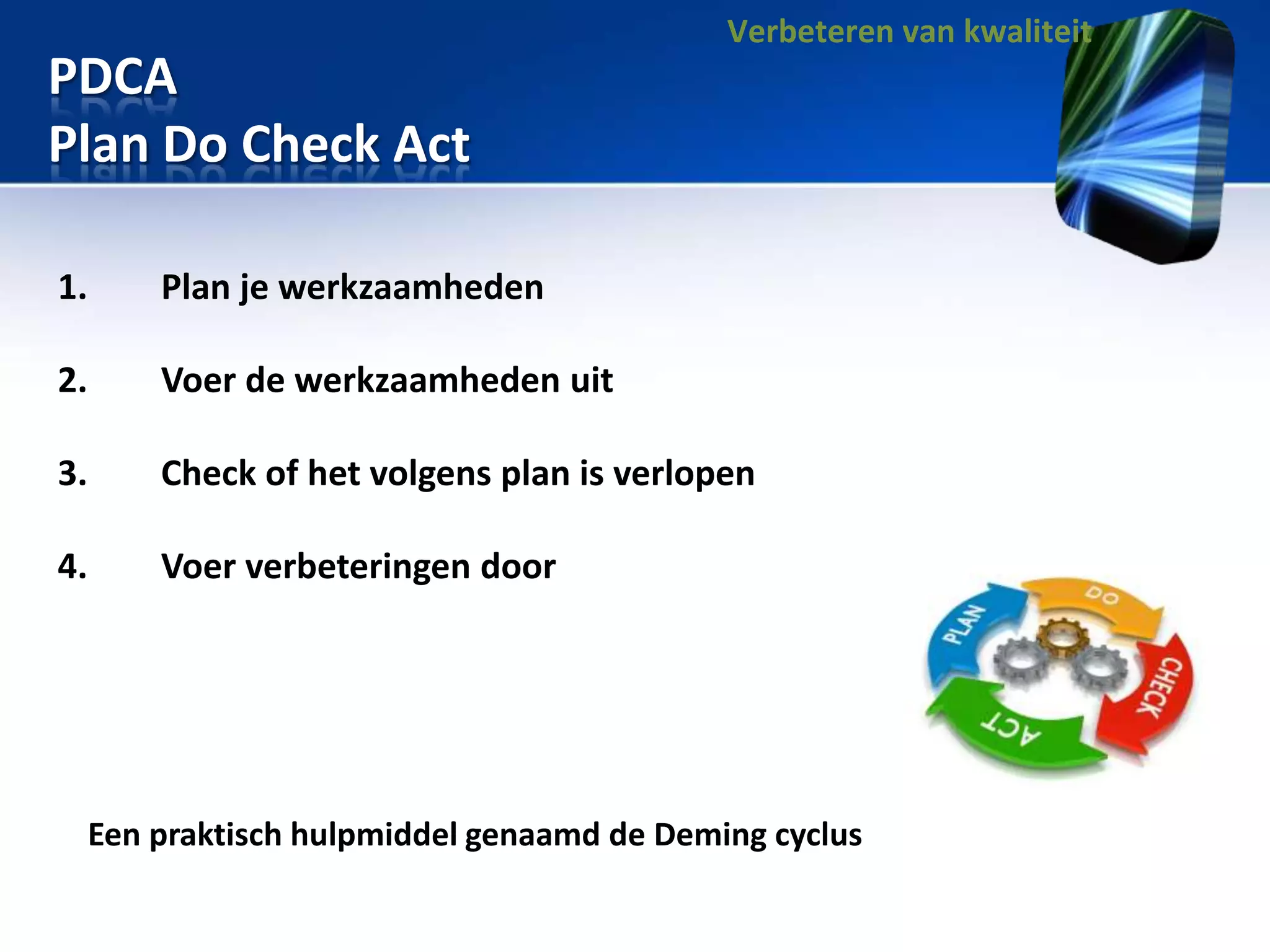 Verbeteren van kwaliteit

PDCA
Plan Do Check Act
1.

Plan je werkzaamheden

2.

Voer de werkzaamheden uit

3.

Check of het volgens plan is verlopen

4.

Voer verbeteringen door

Een praktisch hulpmiddel genaamd de Deming cyclus

 