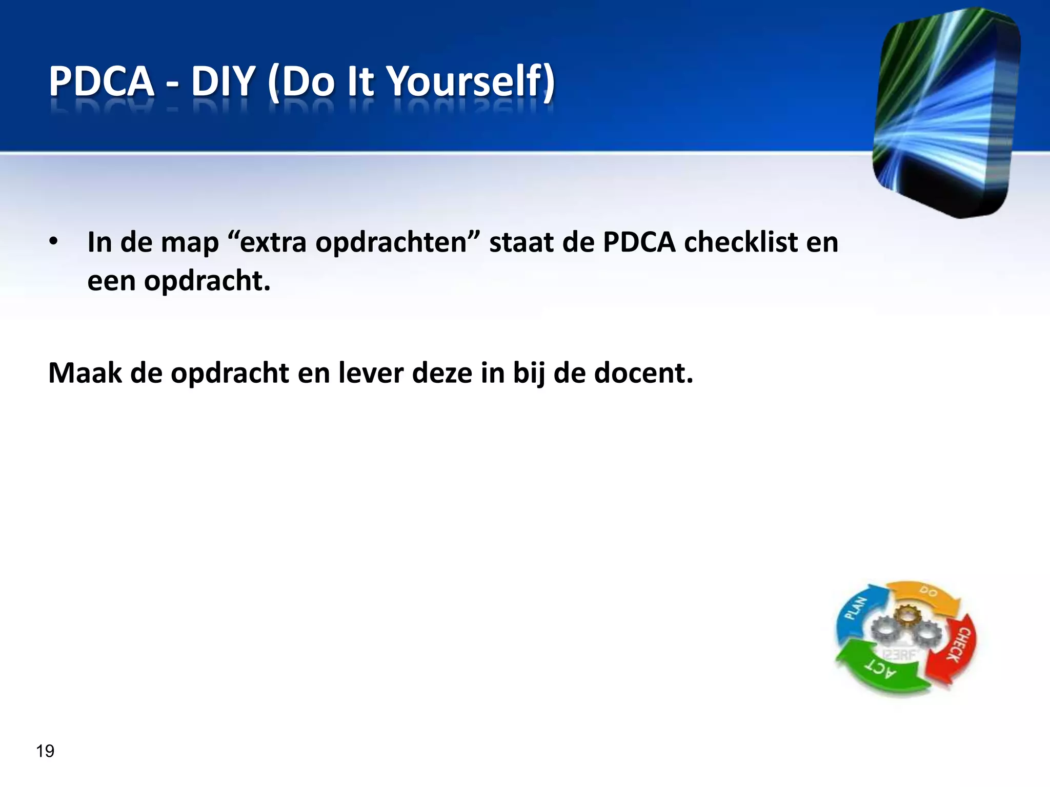 PDCA - DIY (Do It Yourself)
• In de map “extra opdrachten” staat de PDCA checklist en
een opdracht.
Maak de opdracht en lever deze in bij de docent.

19

 