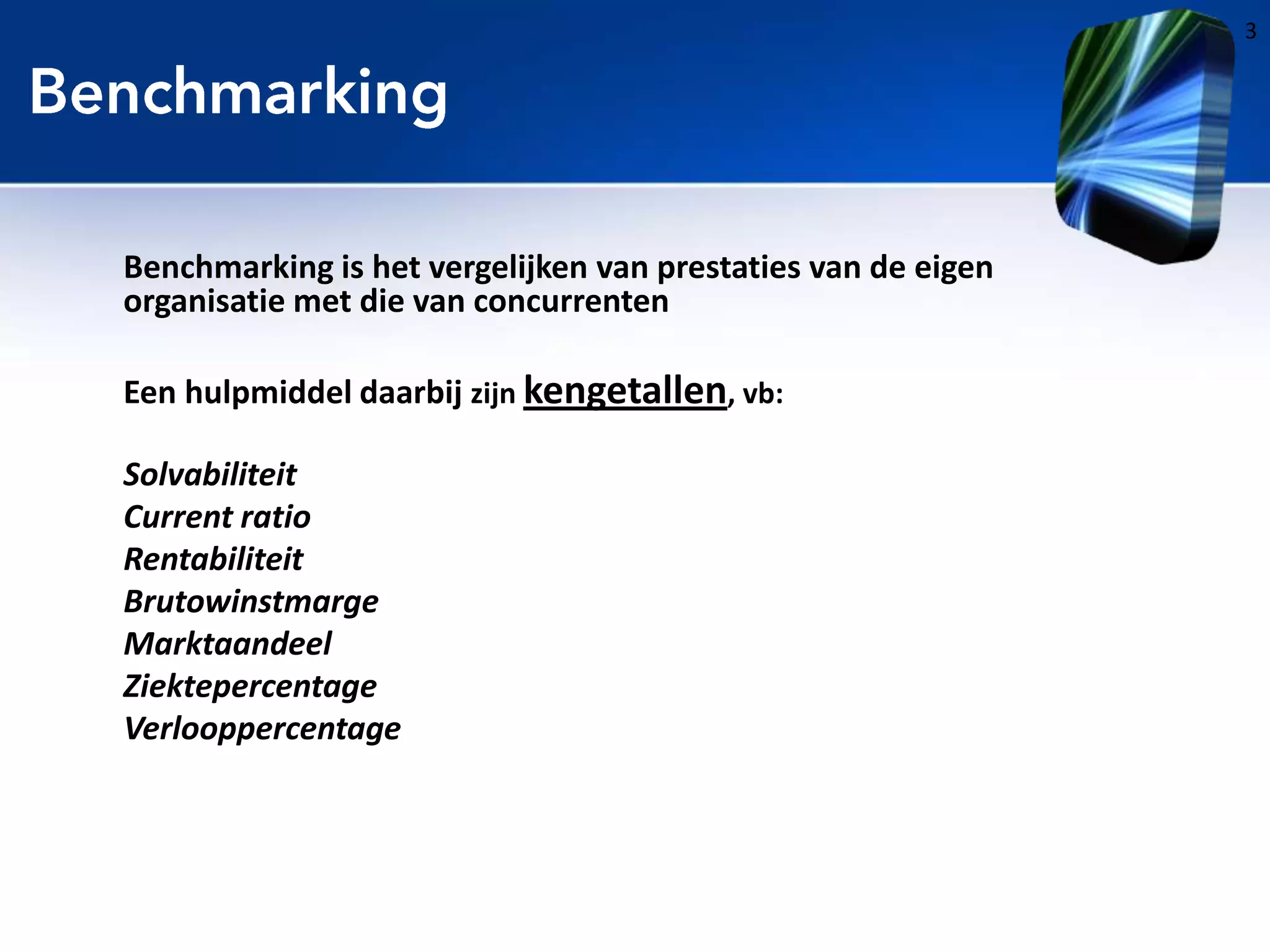 3

Benchmarking is het vergelijken van prestaties van de eigen
organisatie met die van concurrenten
Een hulpmiddel daarbij zijn kengetallen, vb:

Solvabiliteit
Current ratio
Rentabiliteit
Brutowinstmarge
Marktaandeel
Ziektepercentage
Verlooppercentage

 