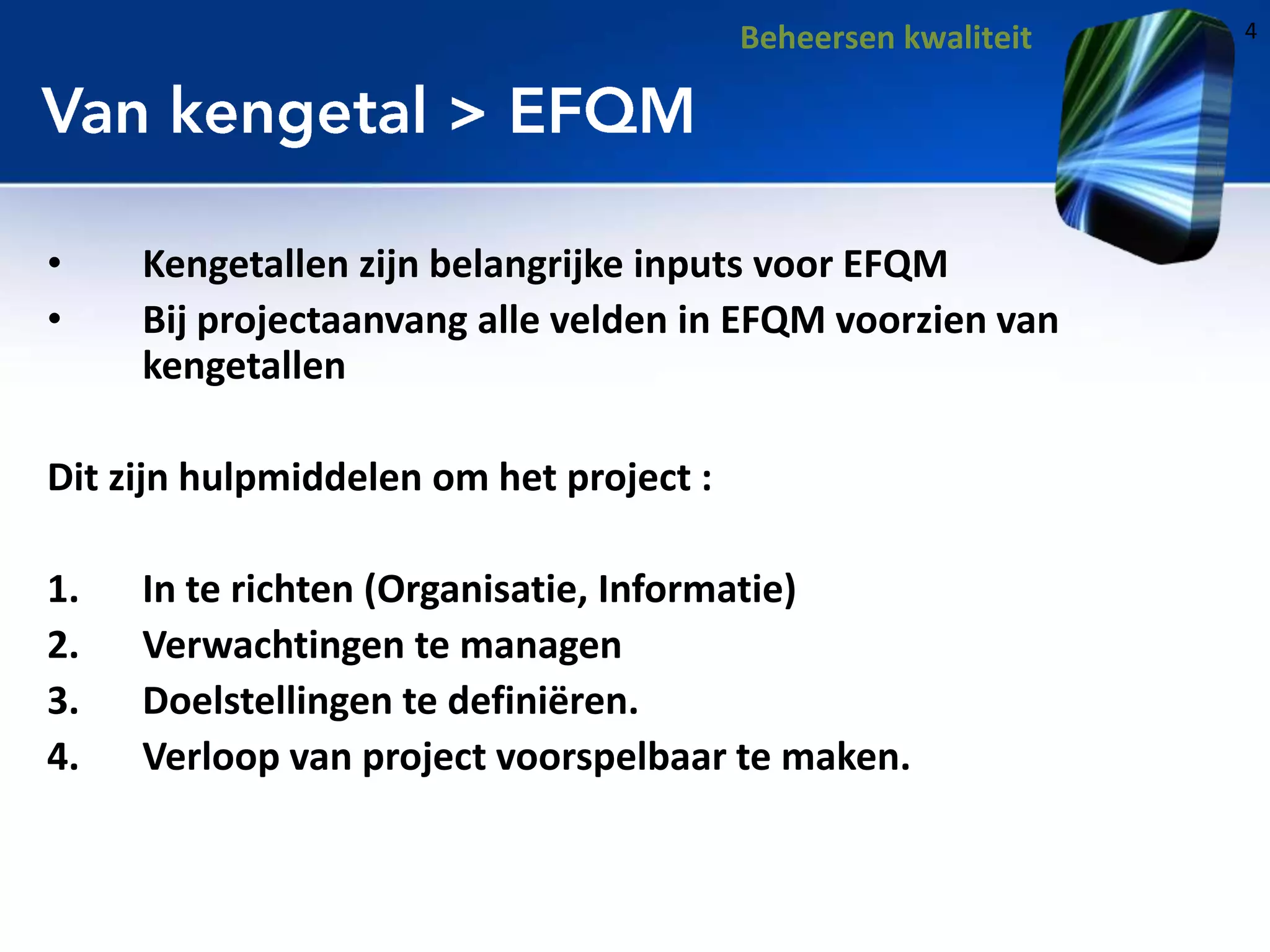 Beheersen kwaliteit

•
•

Kengetallen zijn belangrijke inputs voor EFQM
Bij projectaanvang alle velden in EFQM voorzien van
kengetallen

Dit zijn hulpmiddelen om het project :
1.
2.
3.
4.

In te richten (Organisatie, Informatie)
Verwachtingen te managen
Doelstellingen te definiëren.
Verloop van project voorspelbaar te maken.

4

 