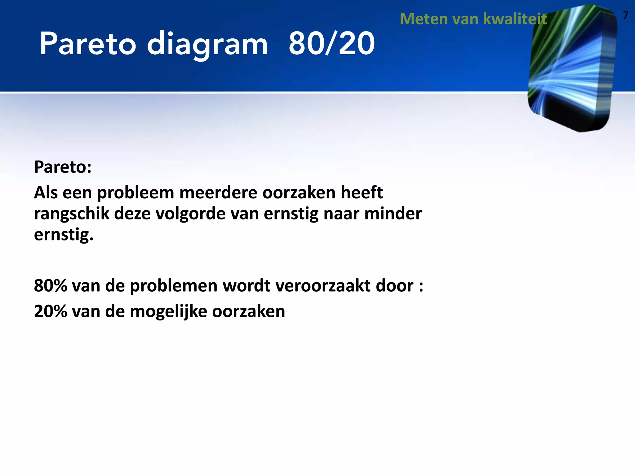 Meten van kwaliteit

Pareto:
Als een probleem meerdere oorzaken heeft
rangschik deze volgorde van ernstig naar minder
ernstig.
80% van de problemen wordt veroorzaakt door :
20% van de mogelijke oorzaken

7

 