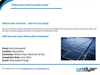 William Dyer Electrical (UK) Limited




William Dyer Electrical - Solar PV Case Study

We have an extensive range of case studies to demonstrate our electrical installations for the industrial, commercial and public sectors. We
also have an extensive Solar PV portfolio for the commercial and domestic market.


4kW Domestic Solar Photovoltaic Installation



Client: Ms D Ainsworth
Location: Rossendale
Contractor: William Dyer Electrical UK Ltd
Completion Date: June 2011
Sector: Renewable Energy


Tel: 01706 212 815 | Email: info@wmdyer.co.uk | www.wmdyer.co.uk
 