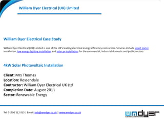 William Dyer Electrical (UK) Limited




William Dyer Electrical Case Study

William Dyer Electrical (UK) Limited is one of the UK’s leading electrical energy efficiency contractors. Services include smart meter
installation, low energy lighting installation and solar pv installation for the commercial, industrial domestic and public sectors.




4kW Solar Photovoltaic Installation

Client: Mrs Thomas
Location: Rossendale
Contractor: William Dyer Electrical UK Ltd
Completion Date: August 2011
Sector: Renewable Energy



Tel: 01706 212 815 | Email: info@wmdyer.co.uk | www.wmdyer.co.uk
 