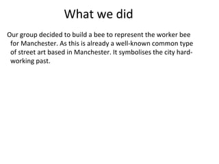 What we did
Our group decided to build a bee to represent the worker bee
for Manchester. As this is already a well-known common type
of street art based in Manchester. It symbolises the city hard-
working past.