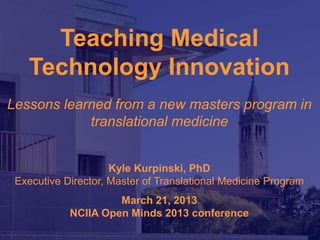 Teaching Medical
   Technology Innovation
Lessons learned from a new masters program in
            translational medicine


                     Kyle Kurpinski, PhD
 Executive Director, Master of Translational Medicine Program
                     March 21, 2013
            NCIIA Open Minds 2013 conference
                                     Masters of Translational Medicine
                                                    UC Berkeley/UCSF
 