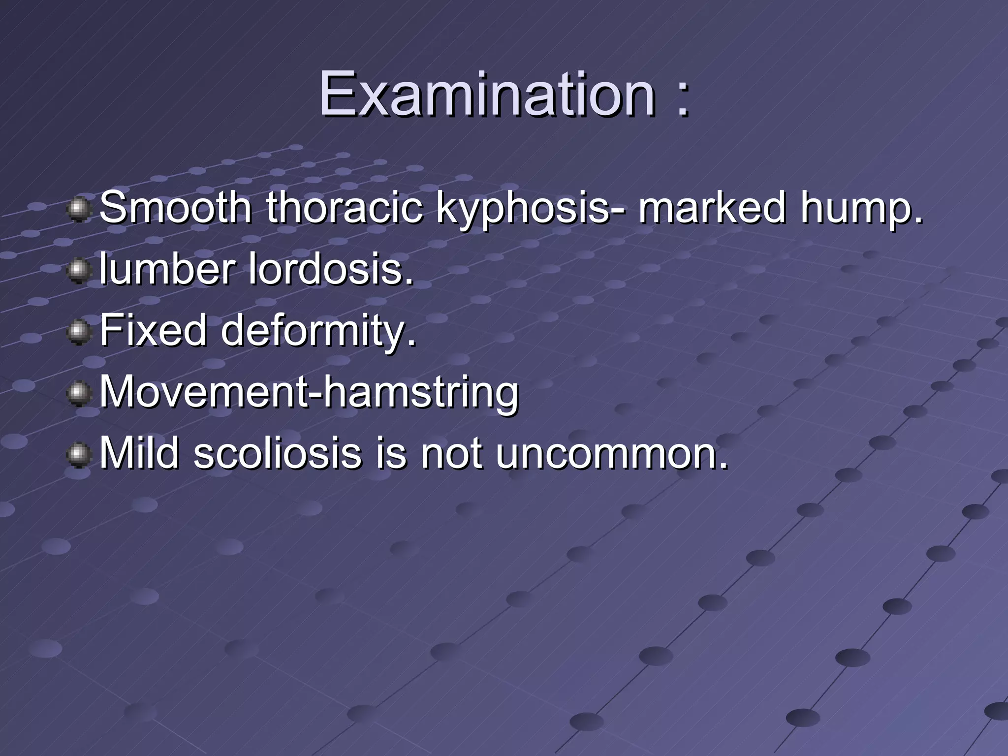 Examination : Smooth thoracic kyphosis- marked hump. lumber lordosis. Fixed deformity. Movement-hamstring Mild scoliosis is not uncommon. 