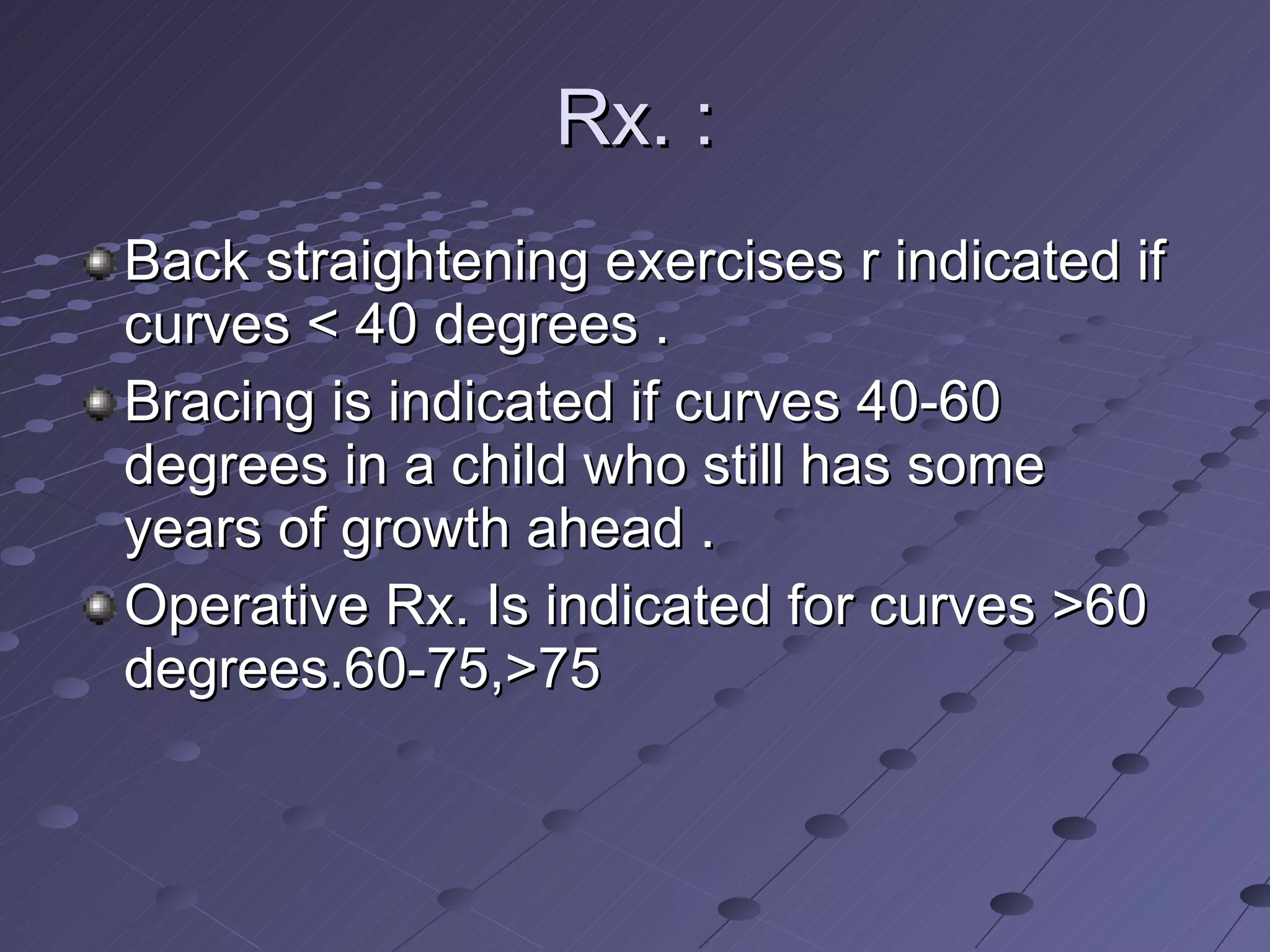 Rx. : Back straightening exercises r indicated if curves < 40 degrees . Bracing is indicated if curves 40-60 degrees in a child who still has some years of growth ahead . Operative Rx. Is indicated for curves >60 degrees.60-75,>75 